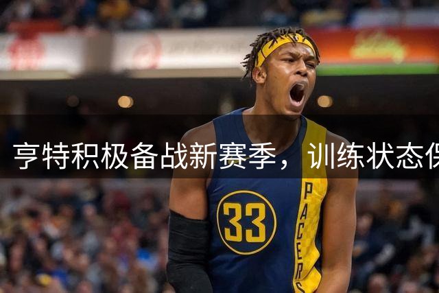 亨特积极备战新赛季，训练状态保持完美